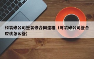 和装修公司签装修合同流程（与装修公司签合应该怎么签）