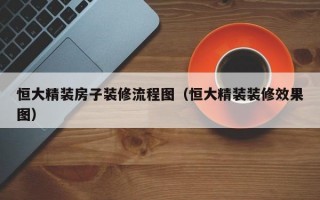 恒大精装房子装修流程图（恒大精装装修效果图）