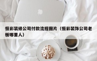 恒彩装修公司付款流程图片（恒彩装饰公司老板哪里人）