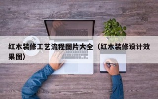 红木装修工艺流程图片大全（红木装修设计效果图）