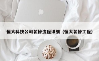 恒大科技公司装修流程详细（恒大装修工程）