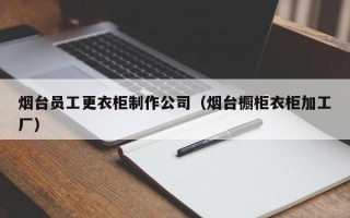 烟台员工更衣柜制作公司（烟台橱柜衣柜加工厂）