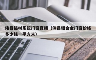 伟昌铝材系统门窗直播（伟昌铝合金门窗价格多少钱一平方米）