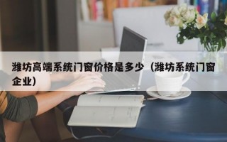 潍坊高端系统门窗价格是多少（潍坊系统门窗企业）