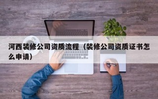 河西装修公司资质流程（装修公司资质证书怎么申请）