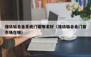 潍坊铝合金系统门窗哪家好（潍坊铝合金门窗市场在哪）