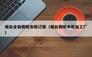 烟台全铝橱柜衣柜订做（烟台橱柜衣柜加工厂）