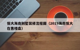 恒大海南别墅装修流程图（2019海南恒大在售楼盘）