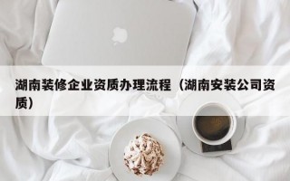 湖南装修企业资质办理流程（湖南安装公司资质）